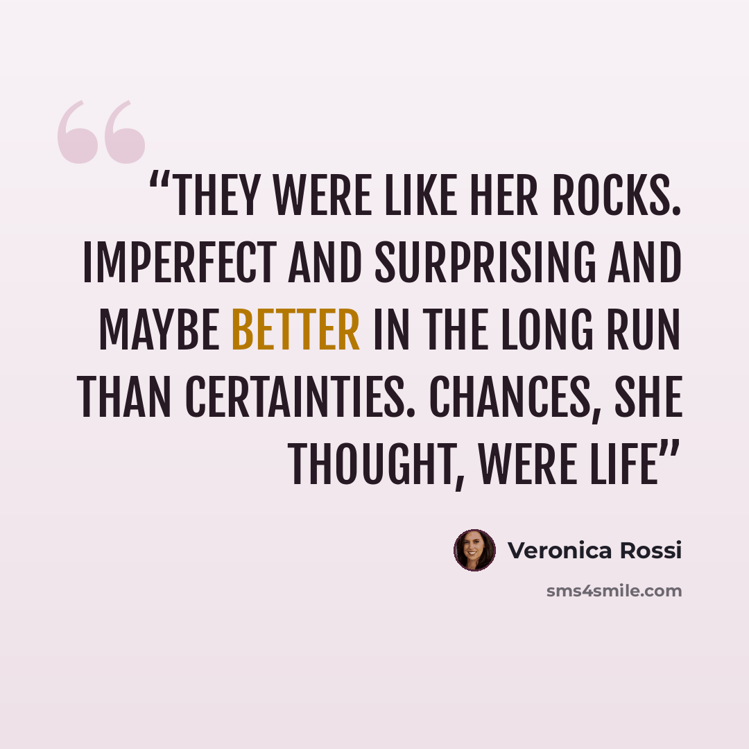 “They were like her rocks. Imperfect and surprising and maybe better in the long run than certainties. Chances, she thought, were life” quote by Veronica Rossi