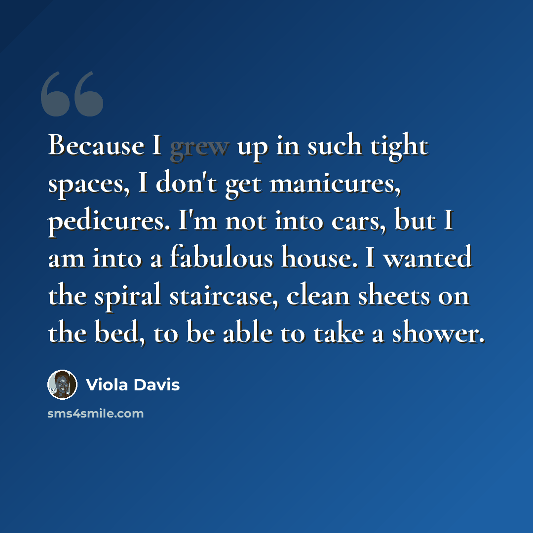 “Because I grew up in such tight spaces, I don't get manicures, pedicures. I'm not into cars, but I am into a fabulous house. I wanted the spiral staircase, clean sheets on the bed, to be able to take a shower.” quote by Viola Davis