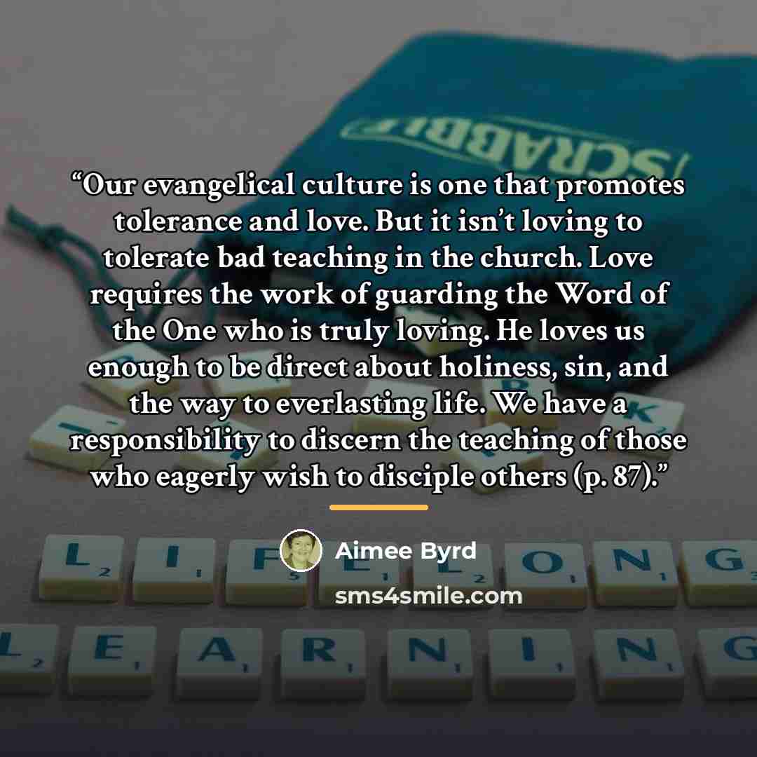 “Our evangelical culture is one that promotes tolerance and love. But it isn’t loving to tolerate bad teaching in the church. Love requires the work of guarding the Word of the One who is truly loving. He loves us enough to be direct about holiness, sin, and the way to everlasting life. We have a…” quote by Aimee Byrd