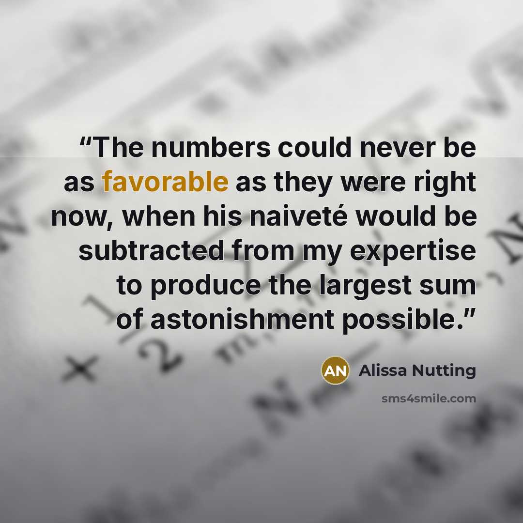 “The numbers could never be as favorable as they were right now, when his naiveté would be subtracted from my expertise to produce the largest sum of astonishment possible.” quote by Alissa Nutting
