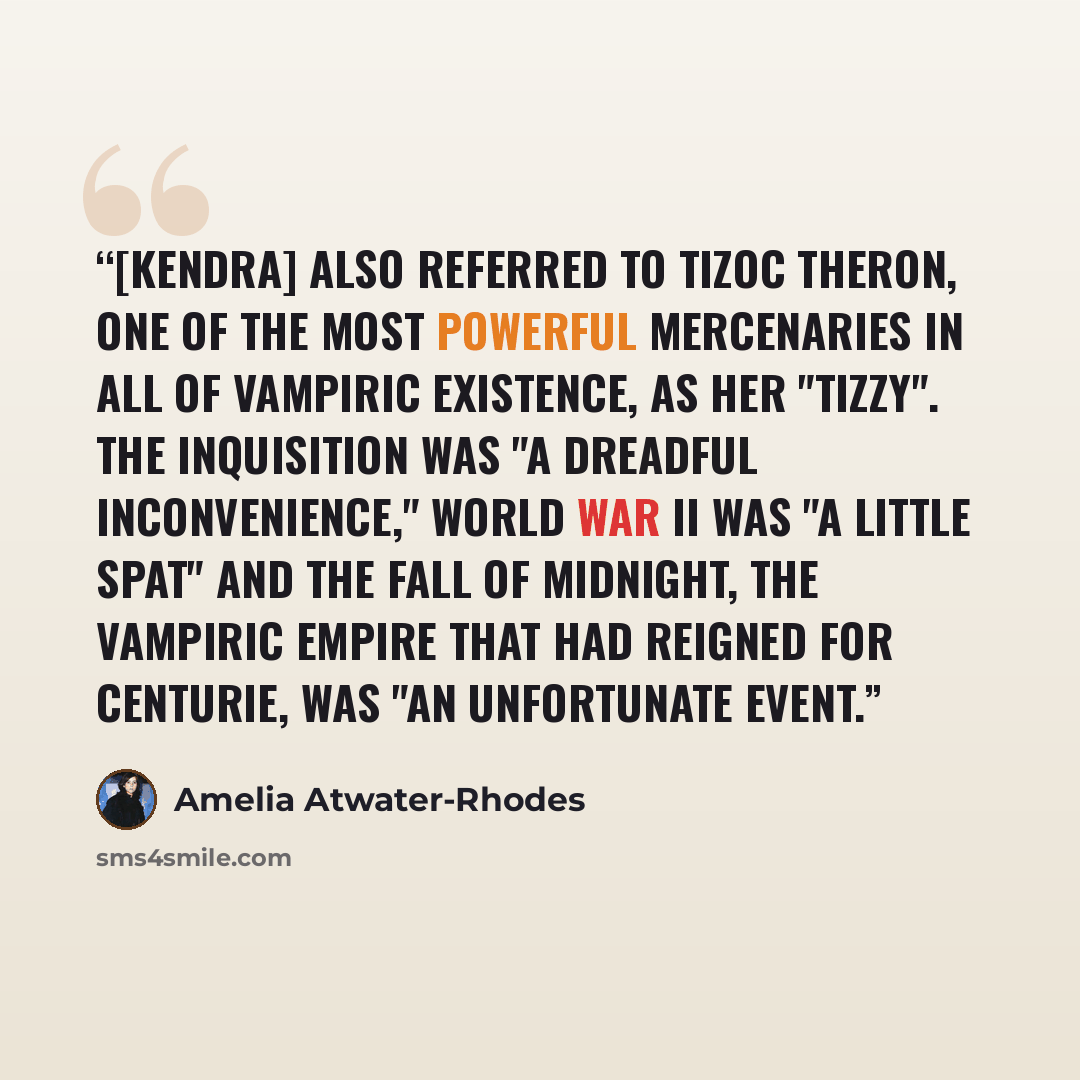 “[Kendra] also referred to Tizoc Theron, one of the most powerful mercenaries in all of vampiric existence, as her "Tizzy". The Inquisition was "a dreadful inconvenience," World War II was "a little spat" and the fall of Midnight, the vampiric empire that had reigned for centurie, was "an…” quote by Amelia Atwater-Rhodes