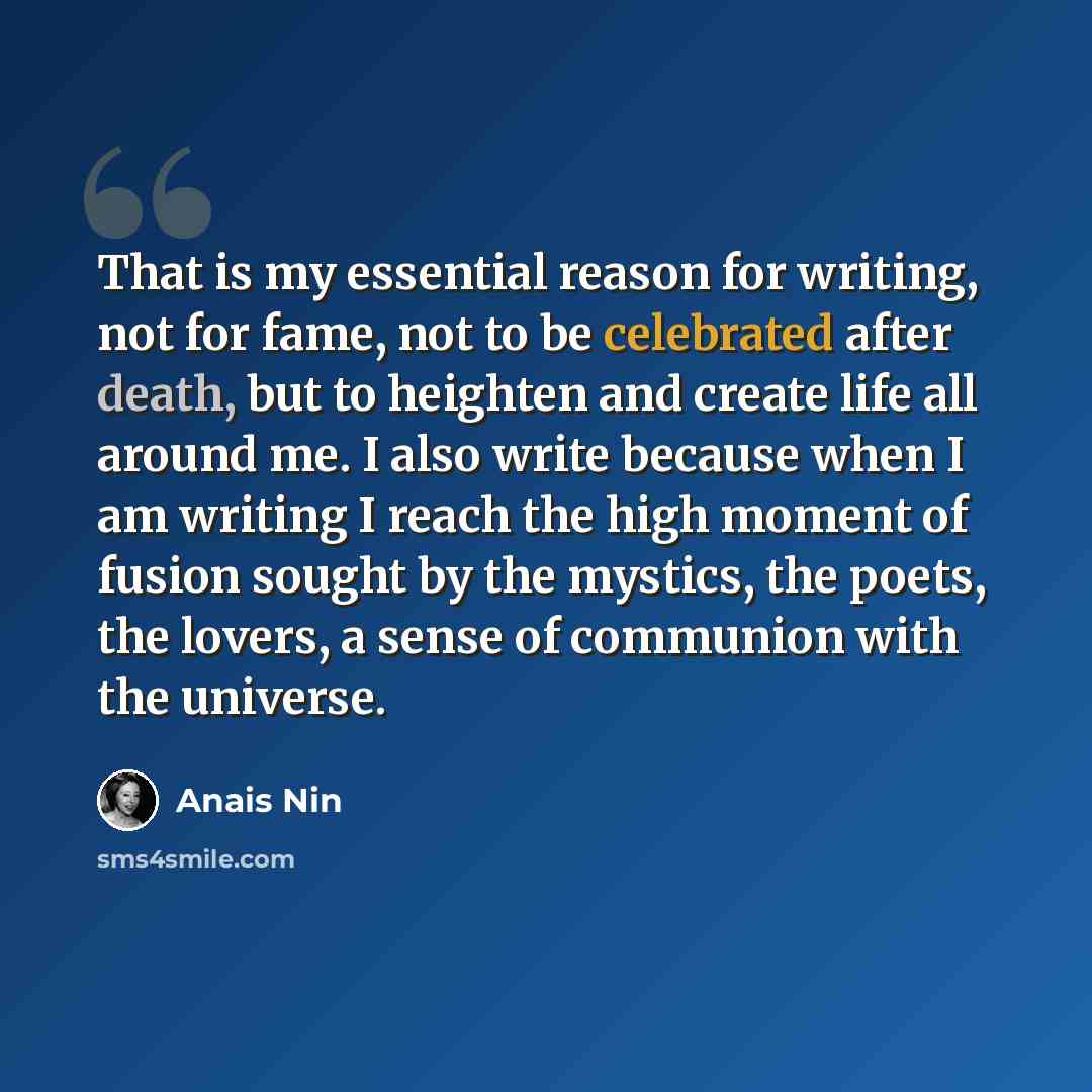 “That is my essential reason for writing, not for fame, not to be celebrated after death, but to heighten and create life all around me. I also write because when I am writing I reach the high moment of fusion sought by the mystics, the poets, the lovers, a sense of communion with the universe.” quote by Anais Nin