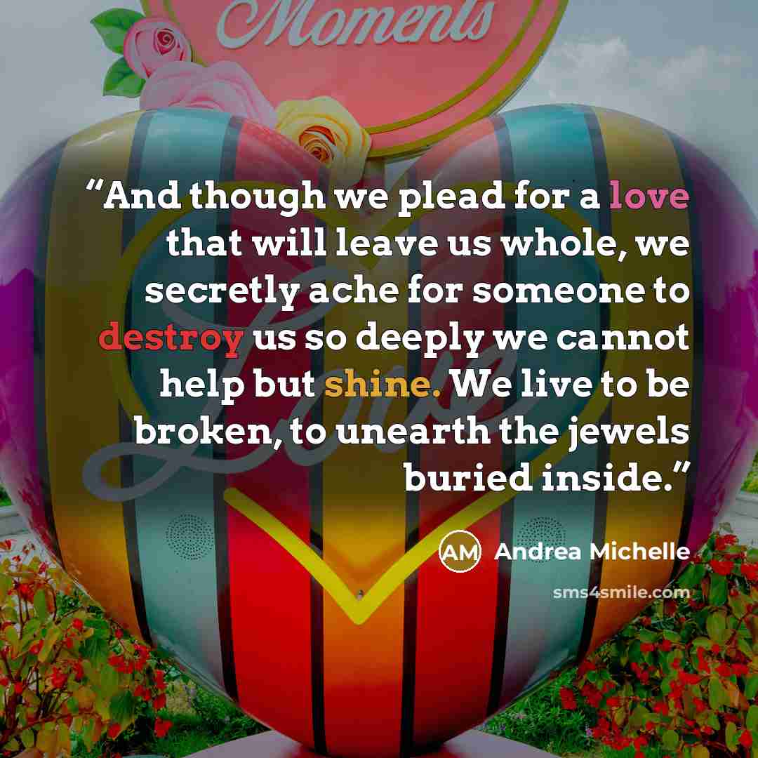 “And though we plead for a love that will leave us whole, we secretly ache for someone to destroy us so deeply we cannot help but shine. We live to be broken, to unearth the jewels buried inside.” quote by Andrea Michelle