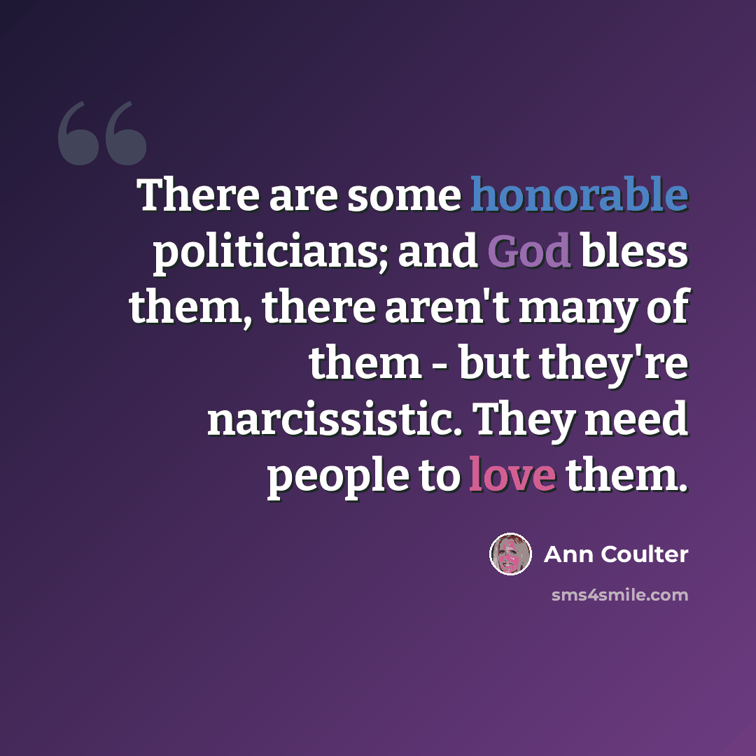 “There are some honorable politicians; and God bless them, there aren't many of them - but they're narcissistic. They need people to love them.” quote by Ann Coulter