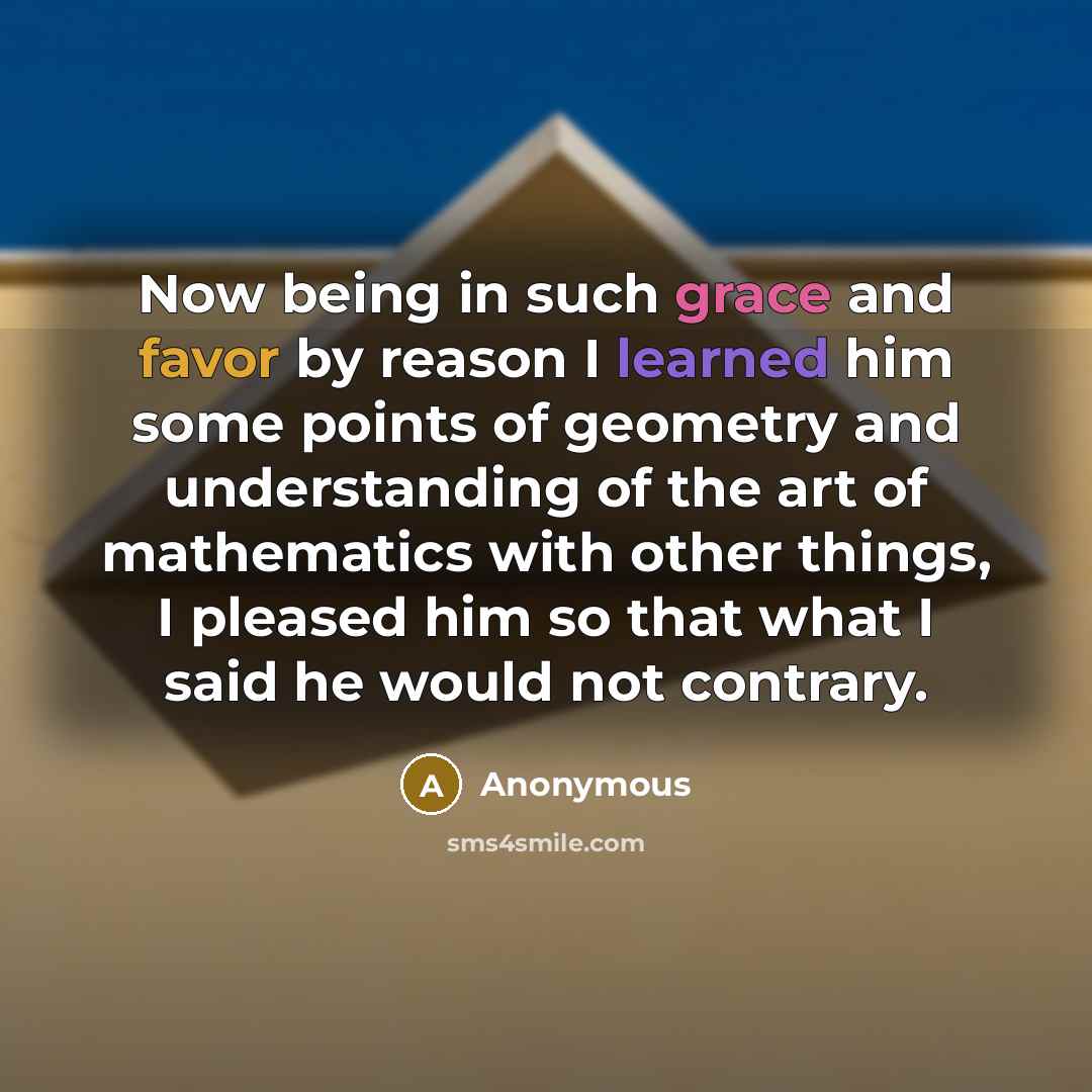 “Now being in such grace and favor by reason I learned him some points of geometry and understanding of the art of mathematics with other things, I pleased him so that what I said he would not contrary.” quote by Anonymous