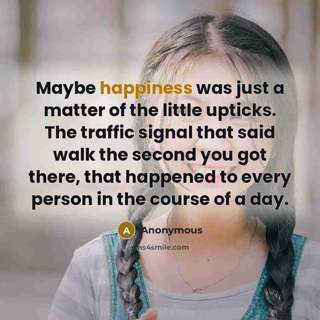 “Maybe happiness was just a matter of the little upticks. The traffic signal that said walk the second you got there, that happened to every person in the course of a day.” quote by Anonymous