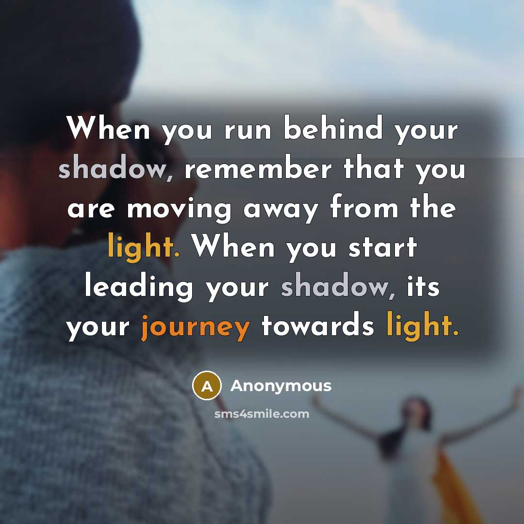 “When you run behind your shadow, remember that you are moving away from the light. When you start leading your shadow, its your journey towards light.” quote by Anonymous