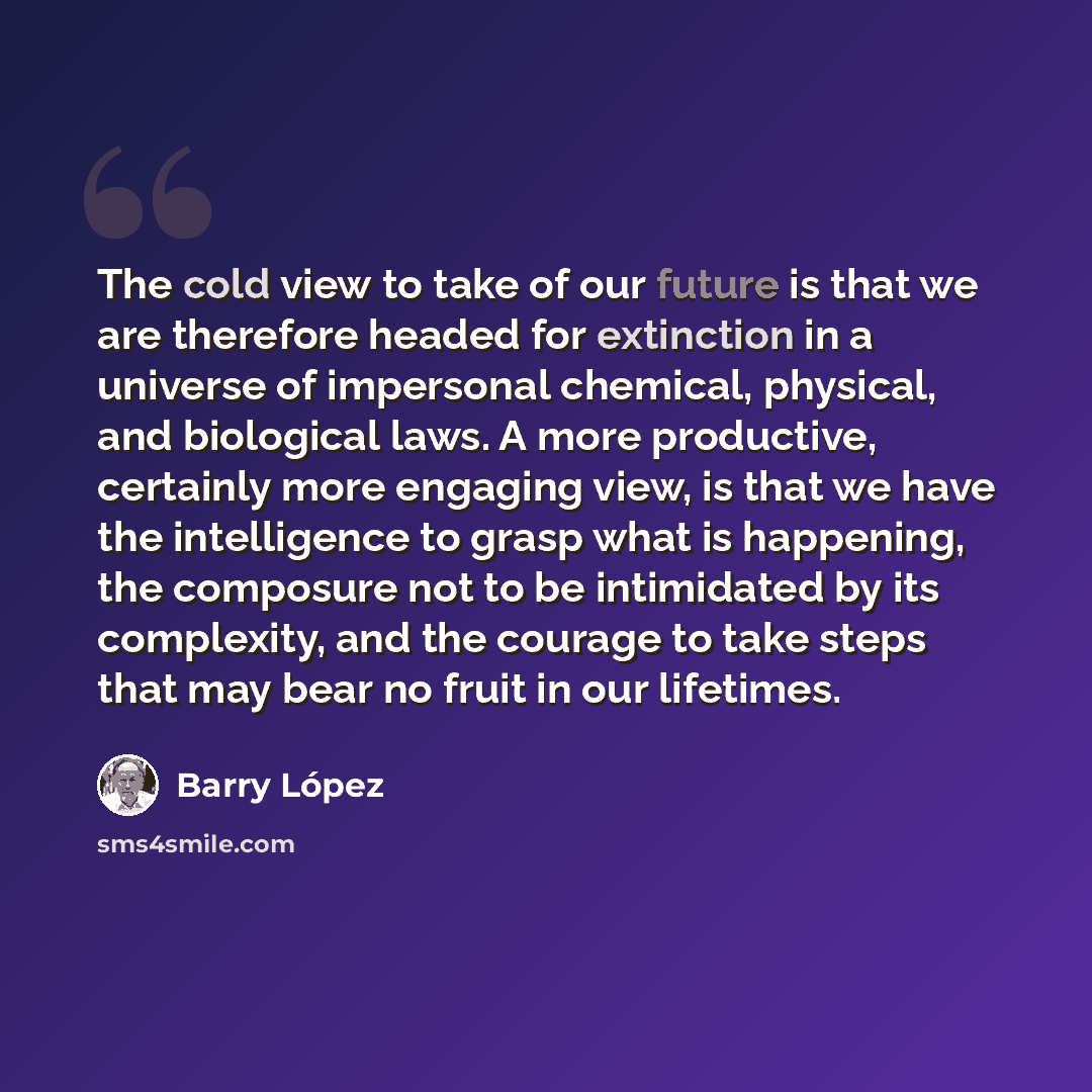 “The cold view to take of our future is that we are therefore headed for extinction in a universe of impersonal chemical, physical, and biological laws. A more productive, certainly more engaging view, is that we have the intelligence to grasp what is happening, the composure not to be intimidated…” quote by Barry Lopez