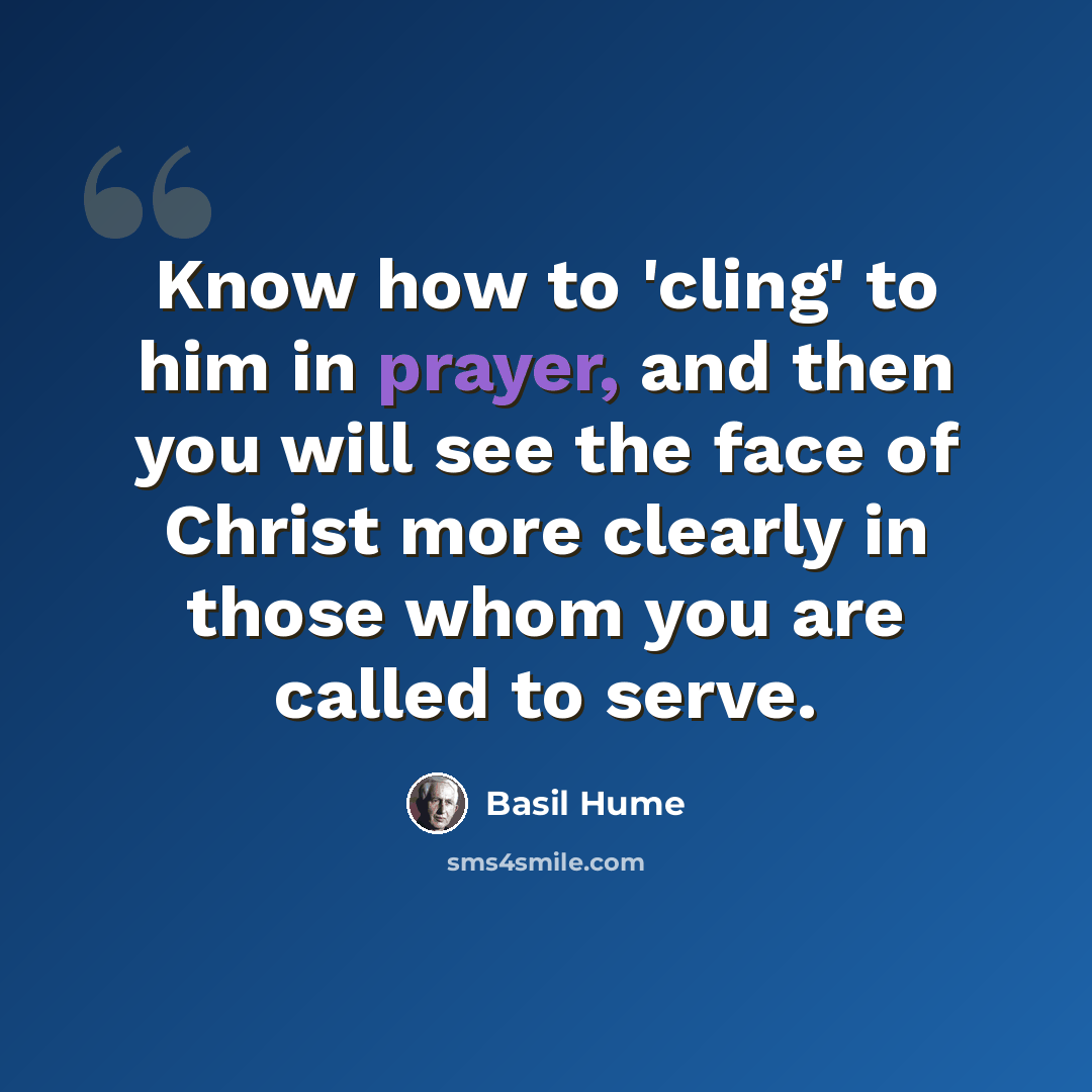 “Know how to 'cling' to him in prayer, and then you will see the face of Christ more clearly in those whom you are called to serve.” quote by Basil Hume