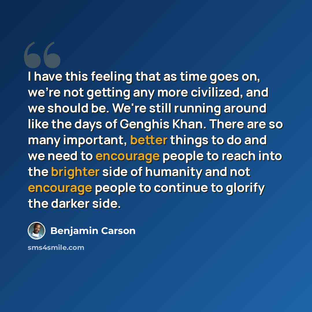 “I have this feeling that as time goes on, we're not getting any more civilized, and we should be. We're still running around like the days of Genghis Khan. There are so many important, better things to do and we need to encourage people to reach into the brighter side of humanity and not encourage…” quote by Benjamin Carson