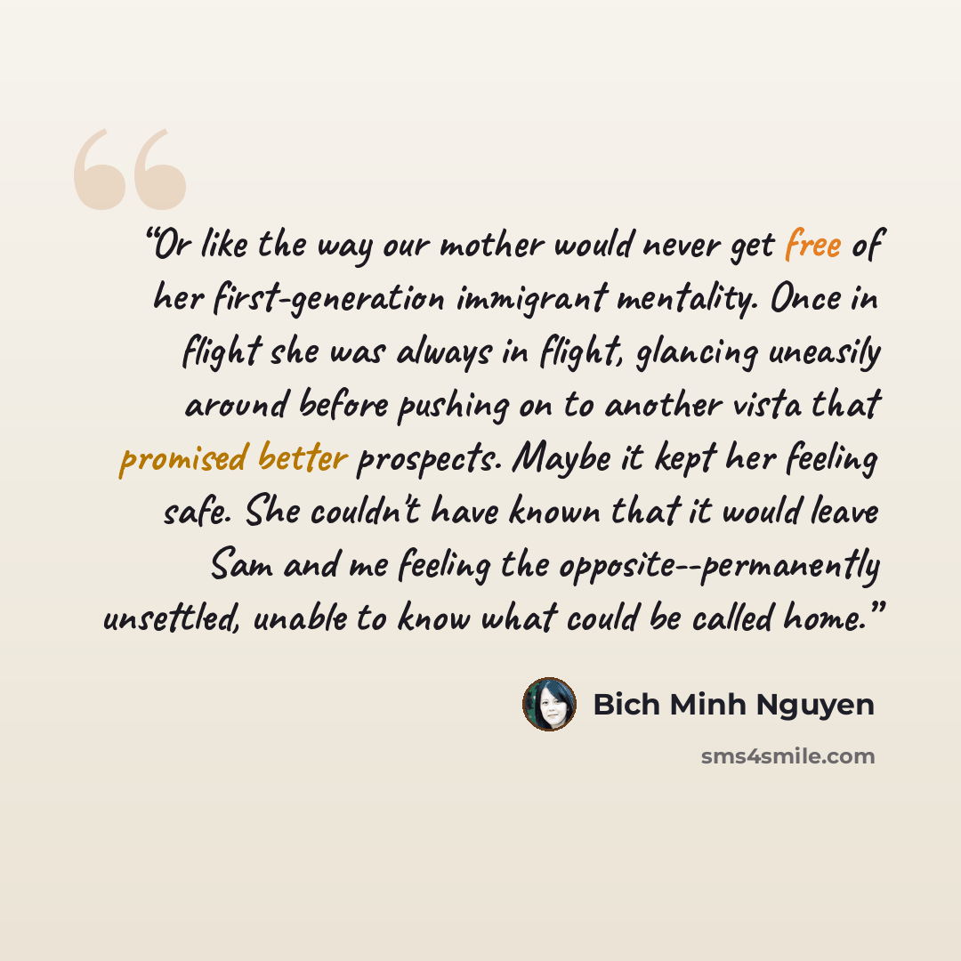 “Or like the way our mother would never get free of her first-generation immigrant mentality. Once in flight she was always in flight, glancing uneasily around before pushing on to another vista that promised better prospects. Maybe it kept her feeling safe. She couldn't have known that it would…” quote by Bich Minh Nguyen