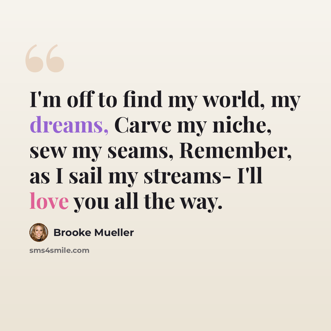 “I'm off to find my world, my dreams, Carve my niche, sew my seams, Remember, as I sail my streams- I'll love you all the way.” quote by Brooke Mueller
