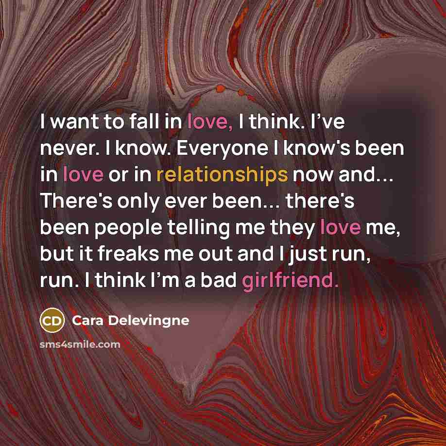 “I want to fall in love, I think. I've never. I know. Everyone I know's been in love or in relationships now and... There's only ever been... there's been people telling me they love me, but it freaks me out and I just run, run. I think I'm a bad girlfriend.” quote by Cara Delevingne