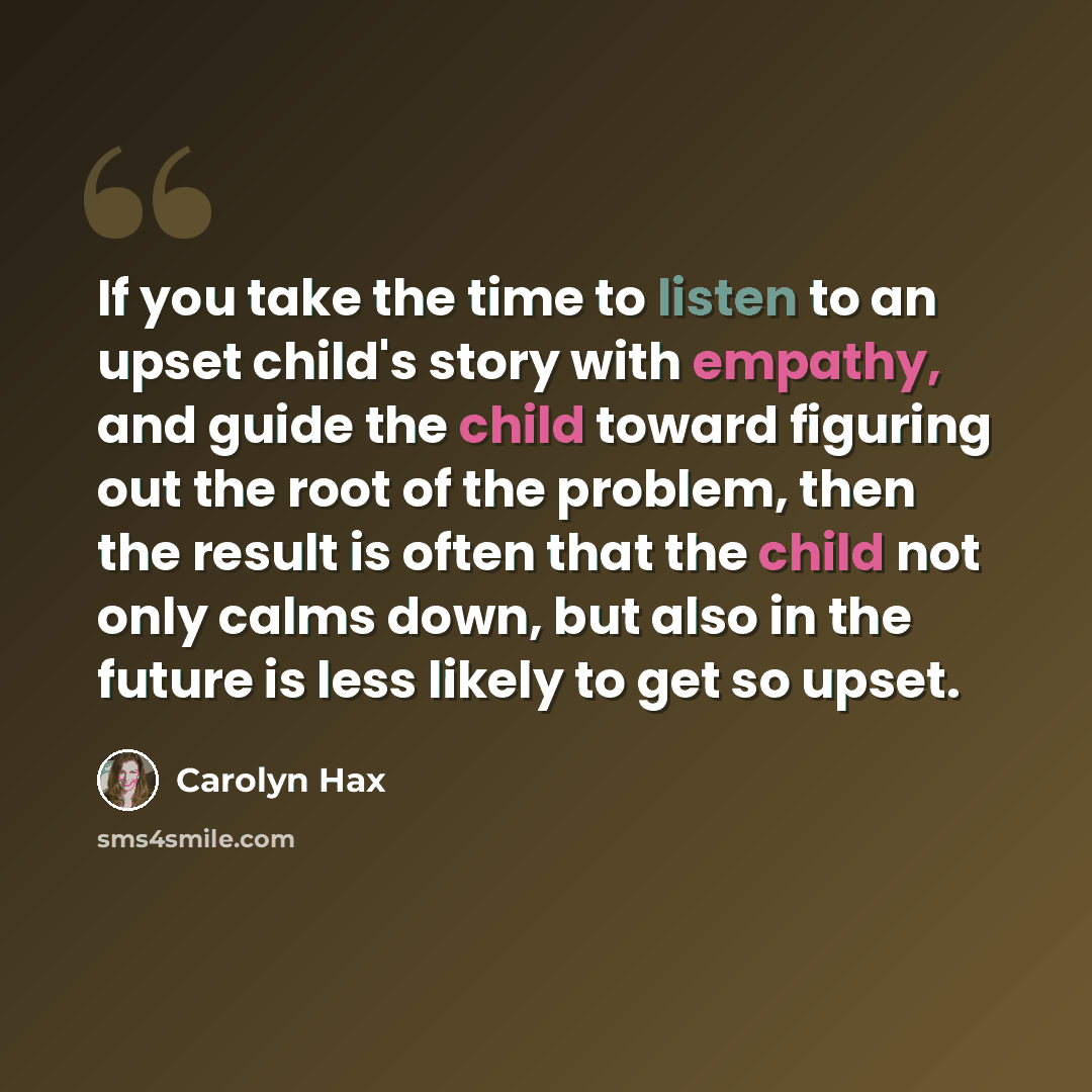 “If you take the time to listen to an upset child's story with empathy, and guide the child toward figuring out the root of the problem, then the result is often that the child not only calms down, but also in the future is less likely to get so upset.” quote by Carolyn Hax