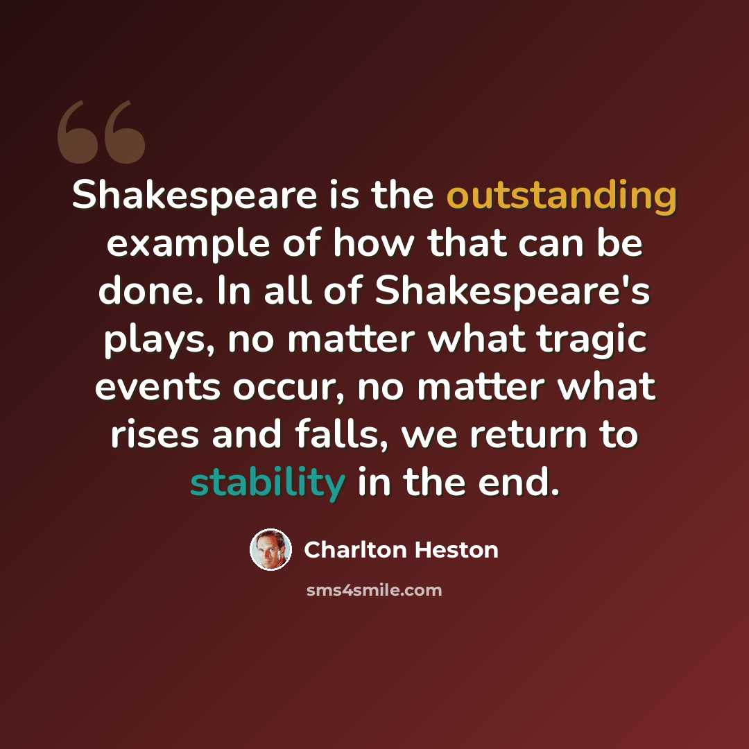“Shakespeare is the outstanding example of how that can be done. In all of Shakespeare's plays, no matter what tragic events occur, no matter what rises and falls, we return to stability in the end.” quote by Charlton Heston