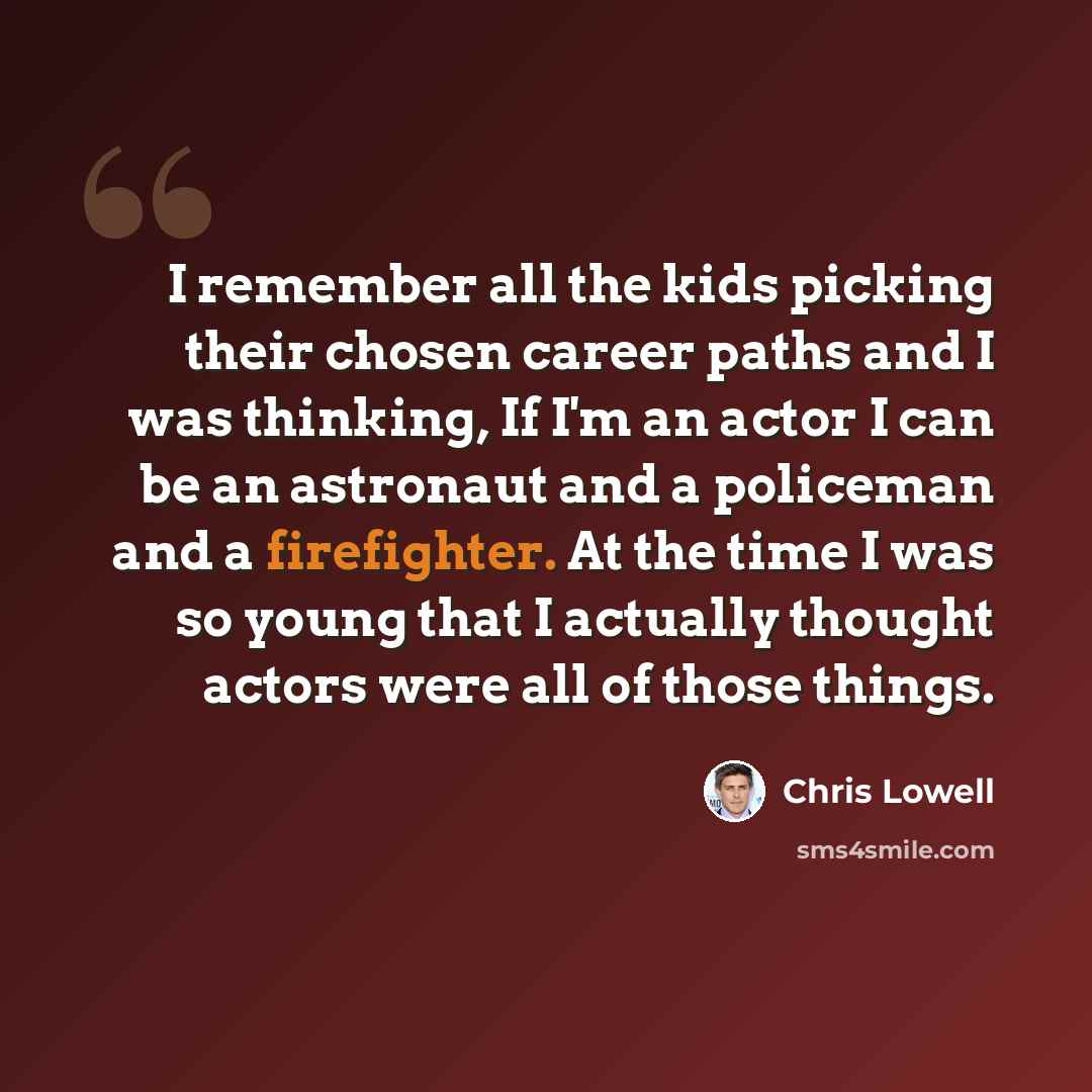 “I remember all the kids picking their chosen career paths and I was thinking, If I'm an actor I can be an astronaut and a policeman and a firefighter. At the time I was so young that I actually thought actors were all of those things.” quote by Chris Lowell