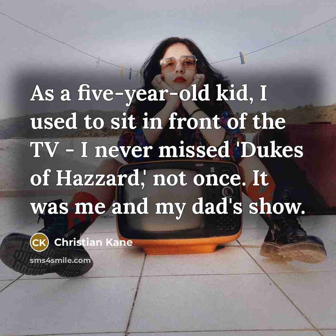 “As a five-year-old kid, I used to sit in front of the TV - I never missed 'Dukes of Hazzard,' not once. It was me and my dad's show.” quote by Christian Kane