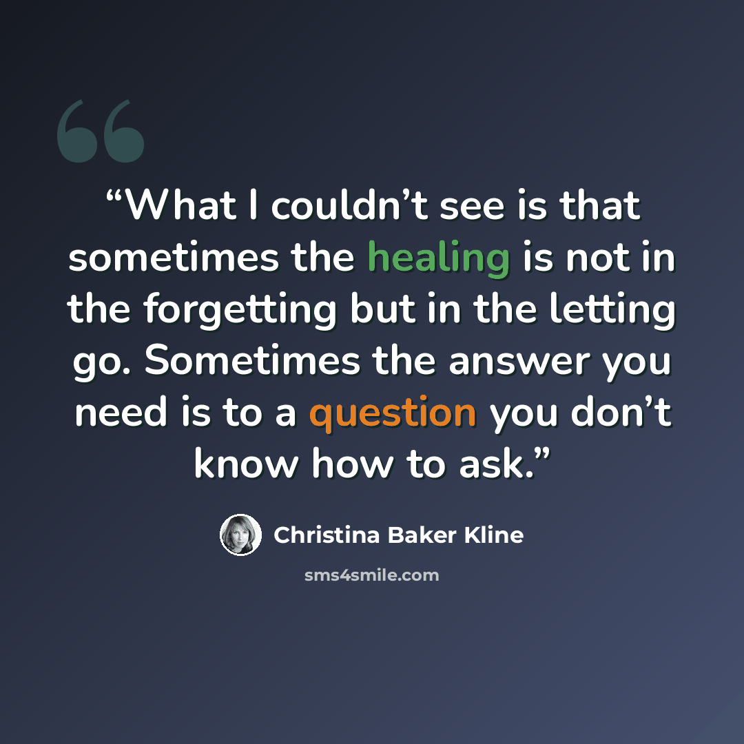 “What I couldn’t see is that sometimes the healing is not in the forgetting but in the letting go. Sometimes the answer you need is to a question you don’t know how to ask.” quote by Christina Baker Kline