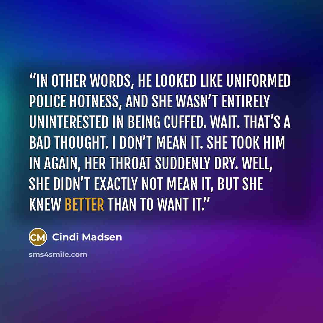 “In other words, he looked like uniformed police hotness, and she wasn’t entirely uninterested in being cuffed. Wait. That’s a bad thought. I don’t mean it. She took him in again, her throat suddenly dry. Well, she didn’t exactly not mean it, but she knew better than to want it.” quote by Cindi Madsen