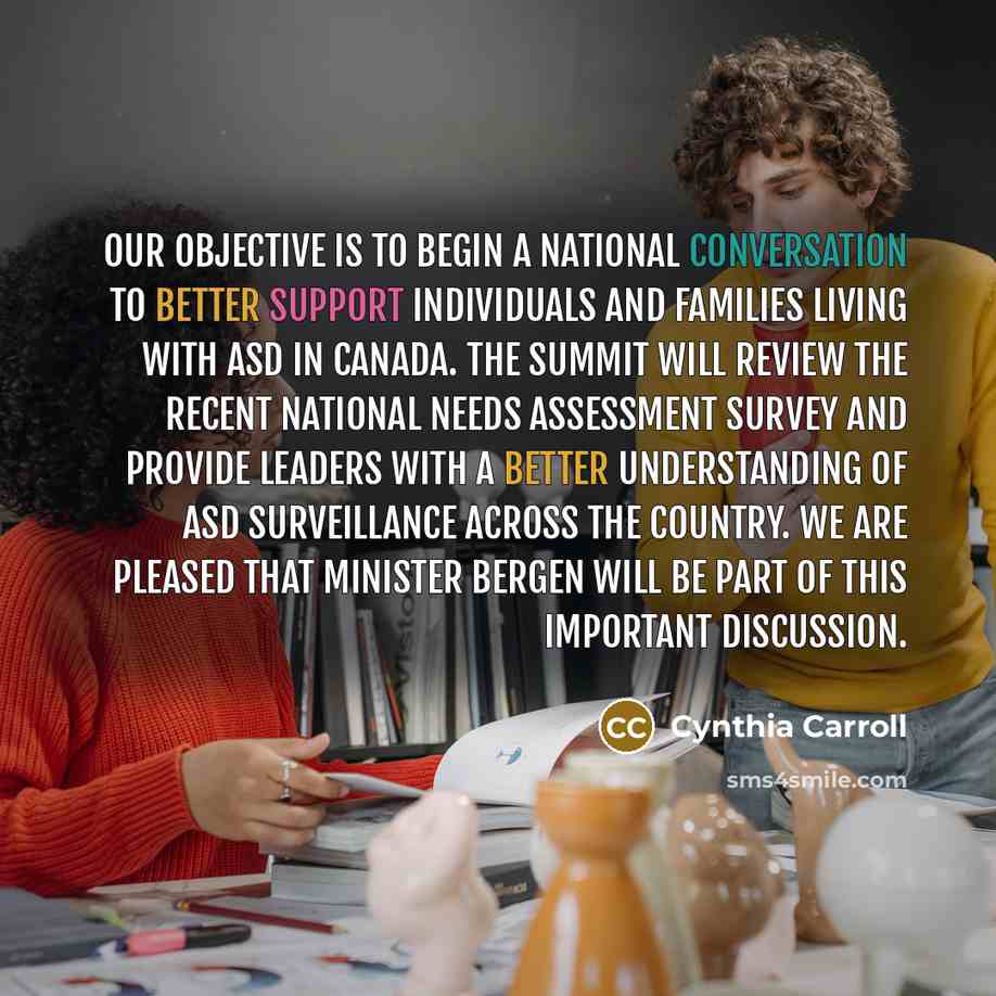 “Our objective is to begin a national conversation to better support individuals and families living with ASD in Canada. The Summit will review the recent National Needs Assessment Survey and provide leaders with a better understanding of ASD surveillance across the country. We are pleased that…” quote by Cynthia Carroll