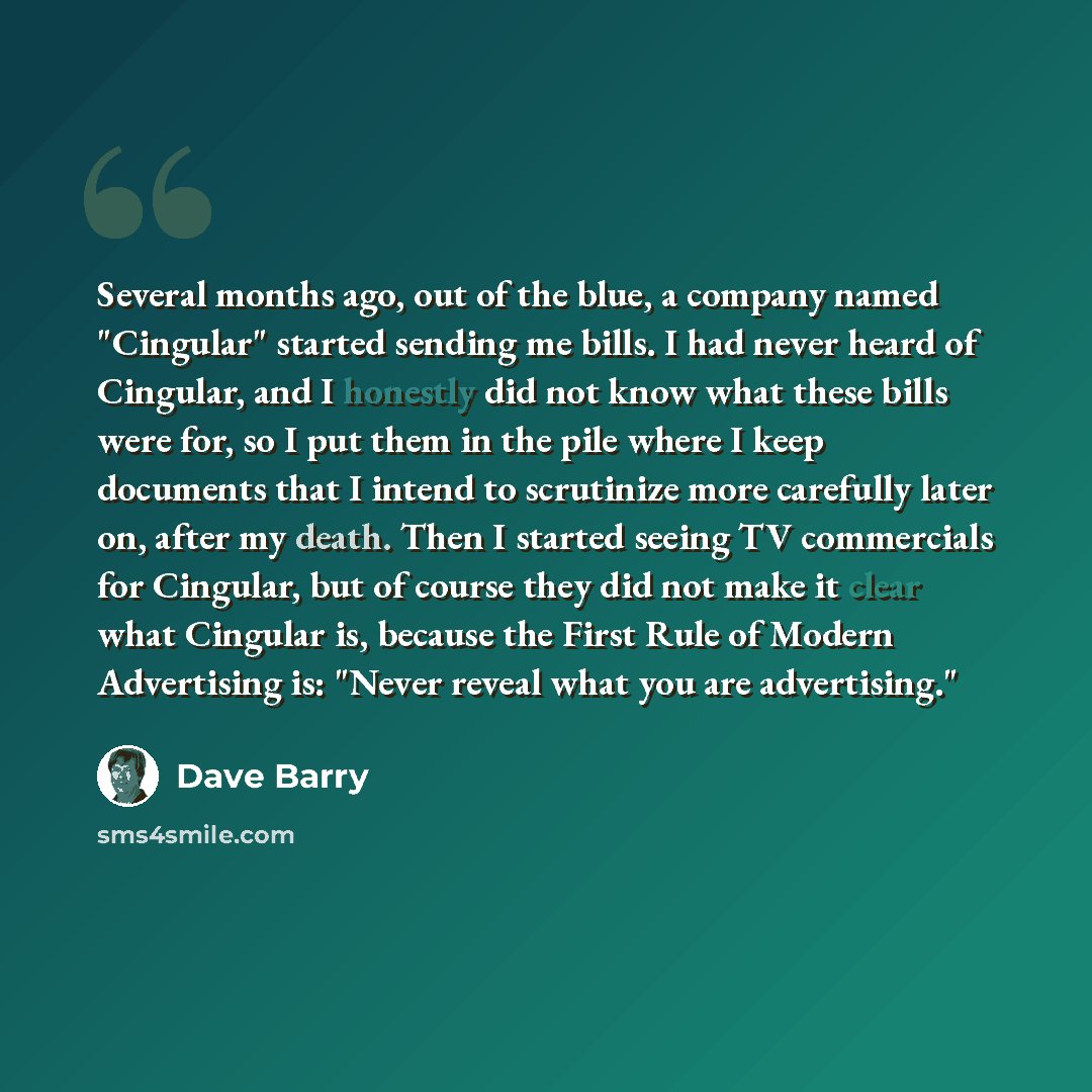 “Several months ago, out of the blue, a company named "Cingular" started sending me bills. I had never heard of Cingular, and I honestly did not know what these bills were for, so I put them in the pile where I keep documents that I intend to scrutinize more carefully later on, after my death. Then…” quote by Dave Barry