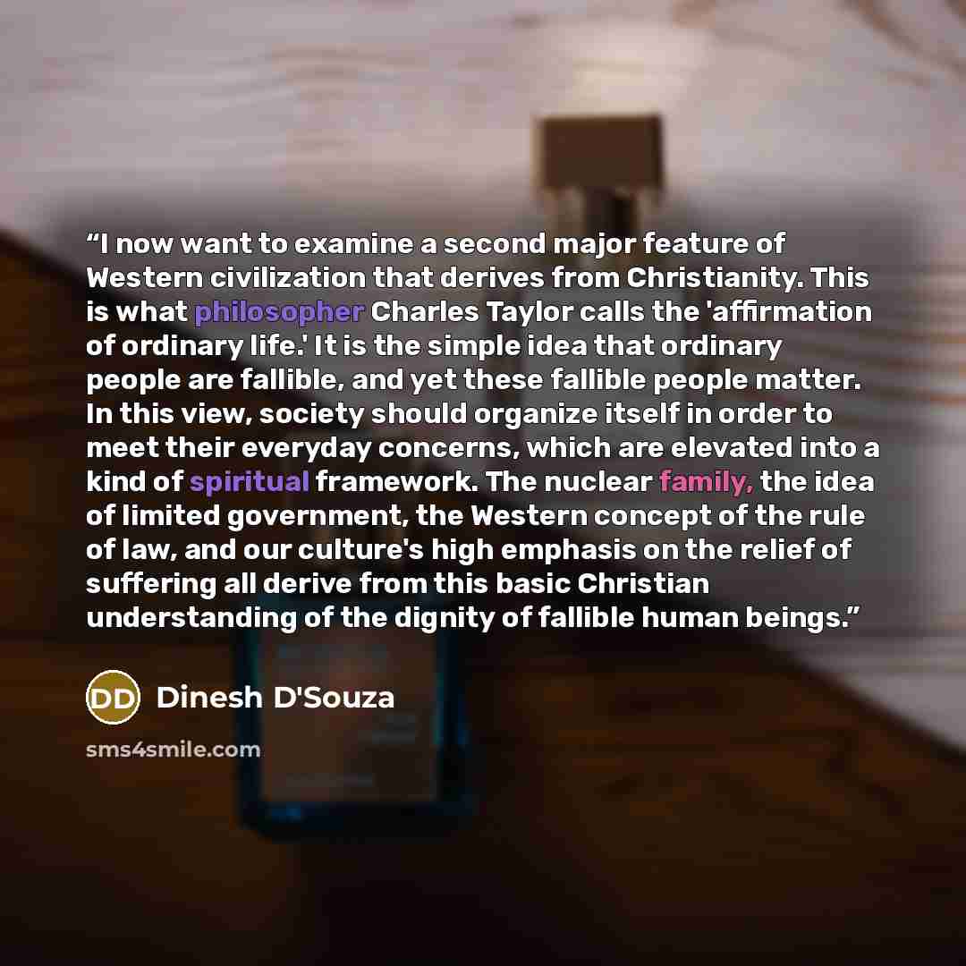 “I now want to examine a second major feature of Western civilization that derives from Christianity. This is what philosopher Charles Taylor calls the 'affirmation of ordinary life.' It is the simple idea that ordinary people are fallible, and yet these fallible people matter. In this view…” quote by Dinesh D'Souza