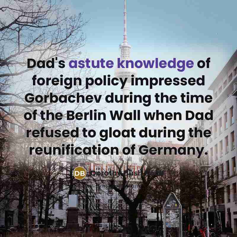 “Dad's astute knowledge of foreign policy impressed Gorbachev during the time of the Berlin Wall when Dad refused to gloat during the reunification of Germany.” quote by Dorothy Bush Koch