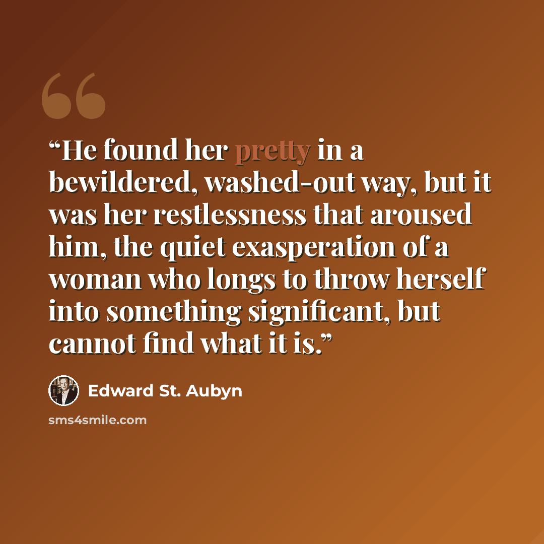 “He found her pretty in a bewildered, washed-out way, but it was her restlessness that aroused him, the quiet exasperation of a woman who longs to throw herself into something significant, but cannot find what it is.” quote by Edward St. Aubyn