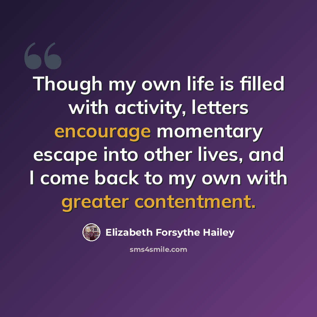 “Though my own life is filled with activity, letters encourage momentary escape into other lives, and I come back to my own with greater contentment.” quote by Elizabeth Forsythe Hailey