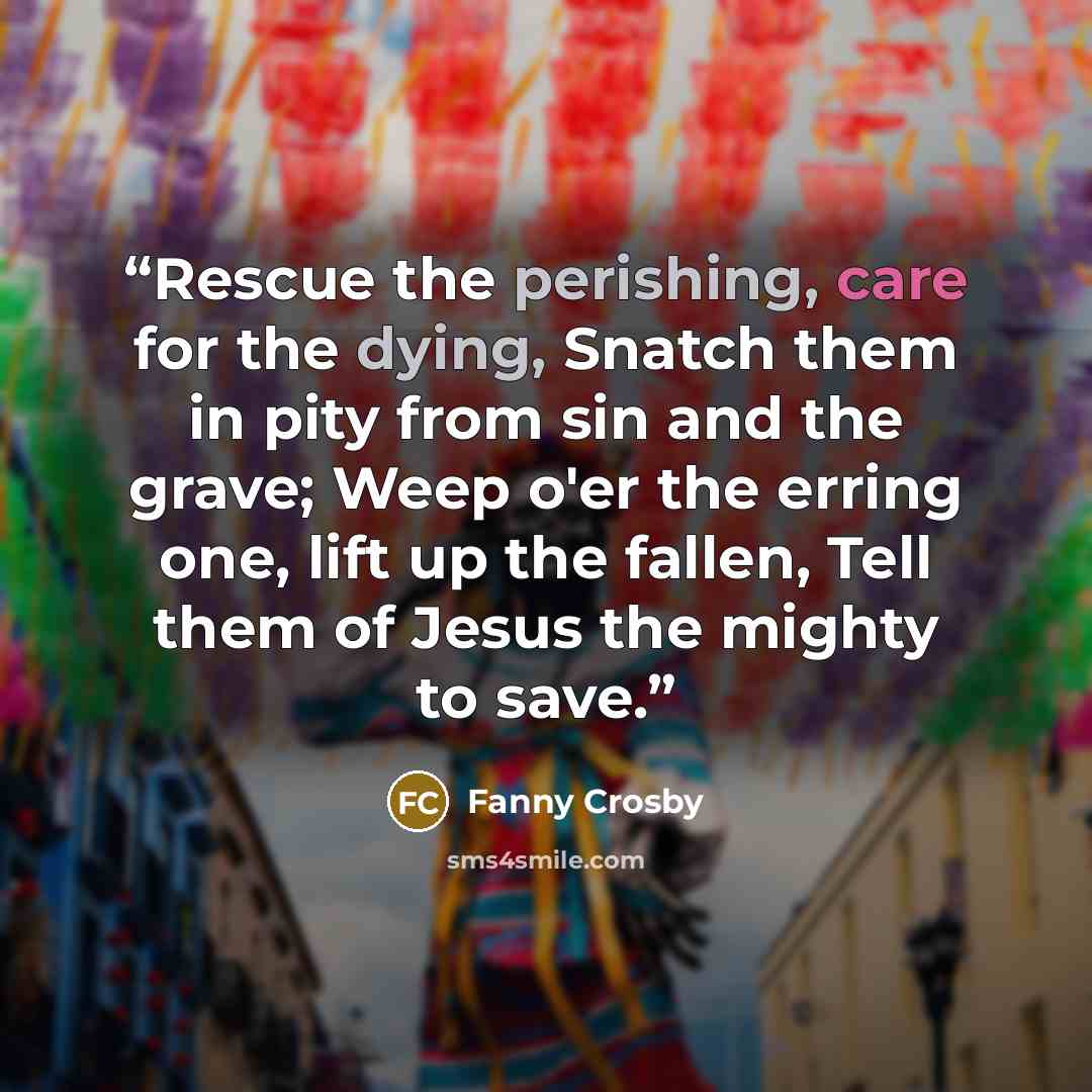 “Rescue the perishing, care for the dying, Snatch them in pity from sin and the grave; Weep o'er the erring one, lift up the fallen, Tell them of Jesus the mighty to save.” quote by Fanny Crosby