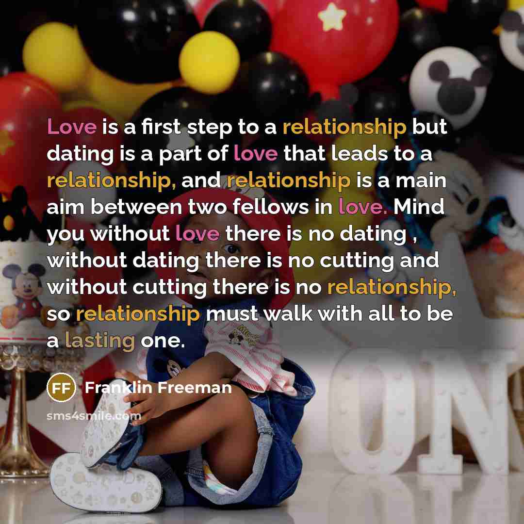 “Love is a first step to a relationship but dating is a part of love that leads to a relationship, and relationship is a main aim between two fellows in love. Mind you without love there is no dating , without dating there is no cutting and without cutting there is no relationship, so relationship…” quote by Franklin Freeman