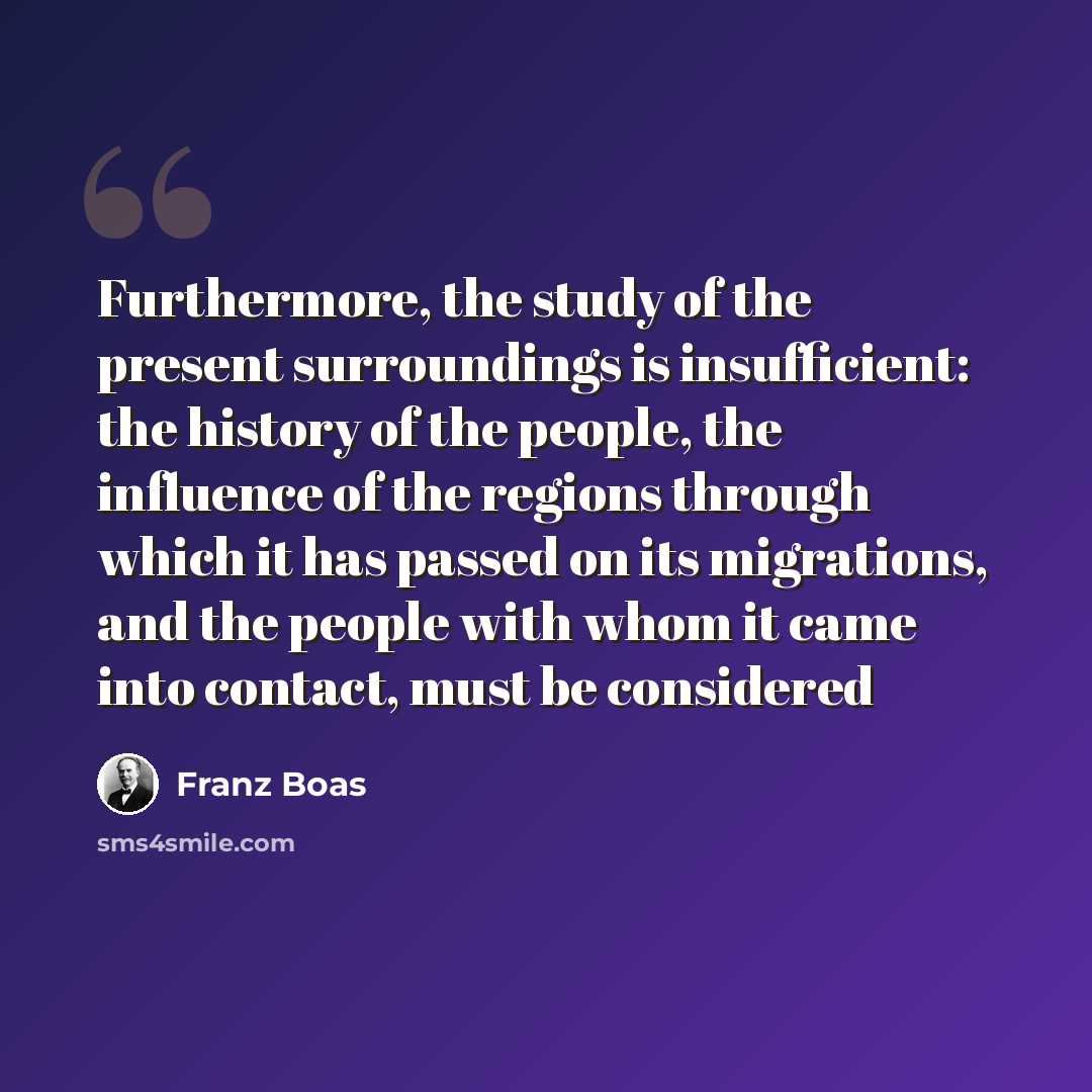 “Furthermore, the study of the present surroundings is insufficient: the history of the people, the influence of the regions through which it has passed on its migrations, and the people with whom it came into contact, must be considered” quote by Franz Boas