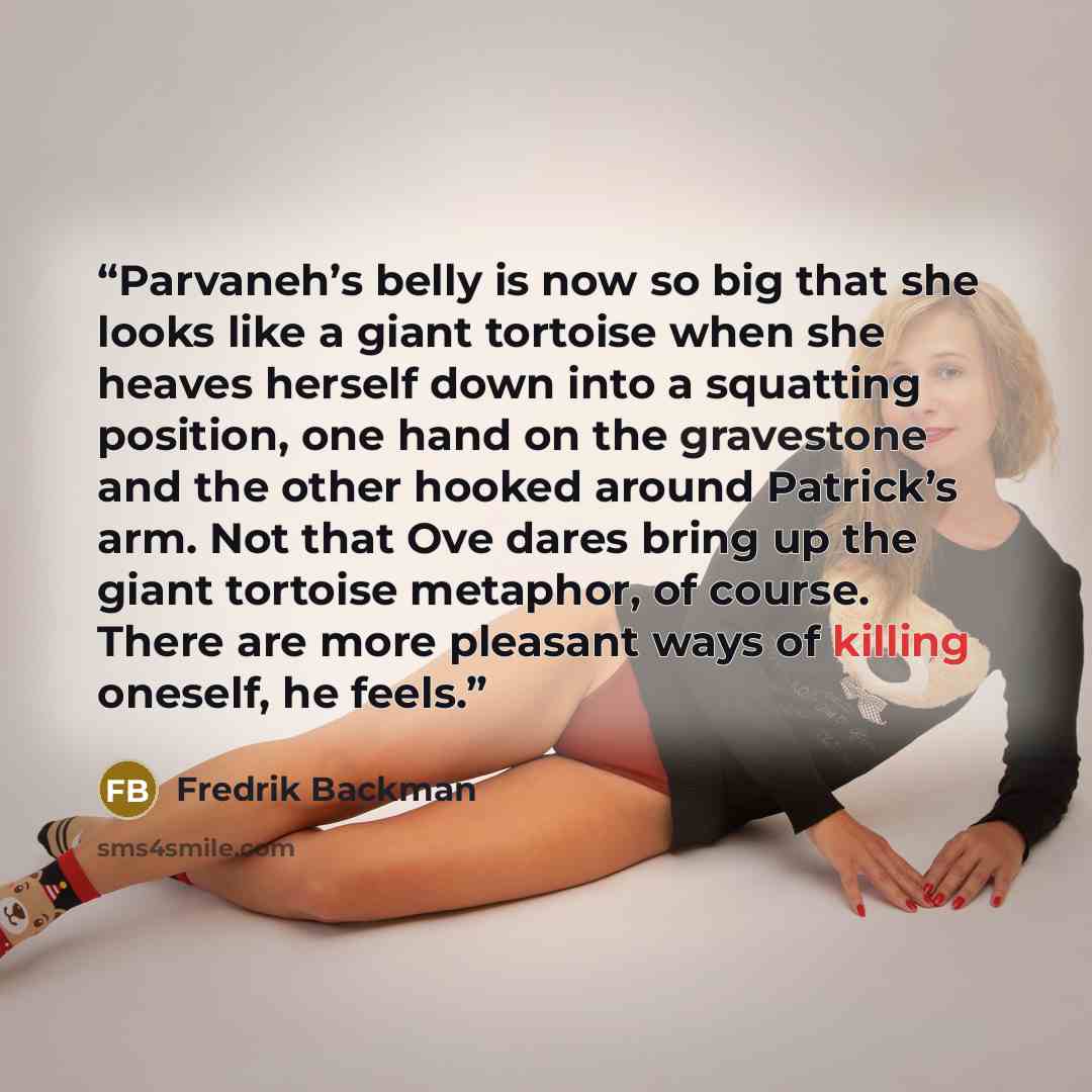 “Parvaneh’s belly is now so big that she looks like a giant tortoise when she heaves herself down into a squatting position, one hand on the gravestone and the other hooked around Patrick’s arm. Not that Ove dares bring up the giant tortoise metaphor, of course. There are more pleasant ways of…” quote by Fredrik Backman
