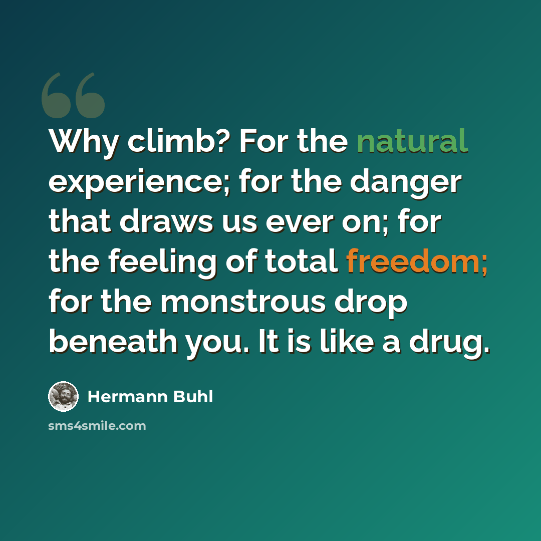 “Why climb? For the natural experience; for the danger that draws us ever on; for the feeling of total freedom; for the monstrous drop beneath you. It is like a drug.” quote by Hermann Buhl