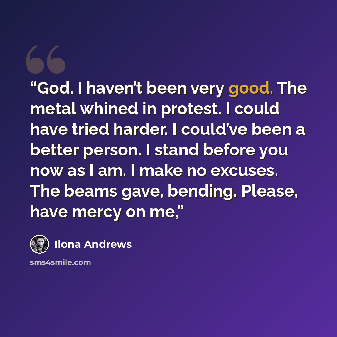 “God. I haven’t been very good. The metal whined in protest. I could have tried harder. I could’ve been a better person. I stand before you now as I am. I make no excuses. The beams gave, bending. Please, have mercy on me,” quote by Ilona Andrews