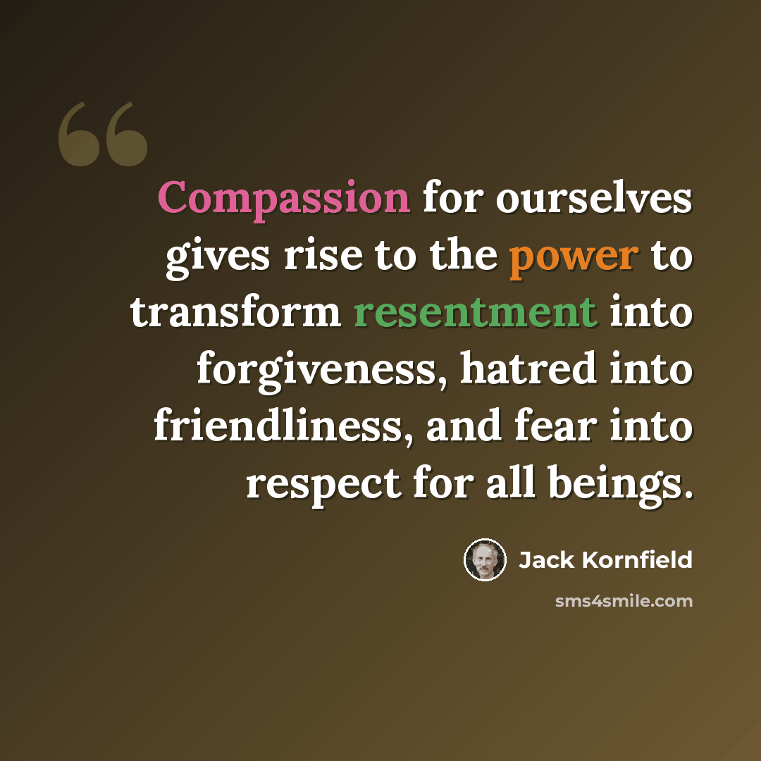 “Compassion for ourselves gives rise to the power to transform resentment into forgiveness, hatred into friendliness, and fear into respect for all beings.” quote by Jack Kornfield