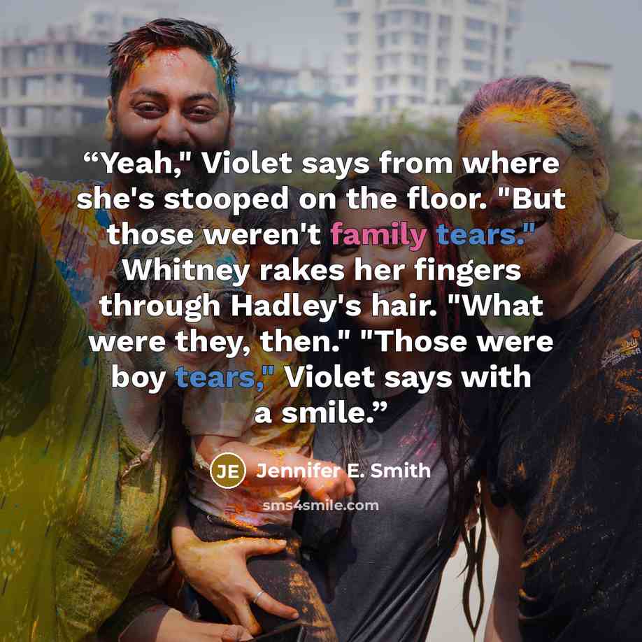 “Yeah," Violet says from where she's stooped on the floor. "But those weren't family tears." Whitney rakes her fingers through Hadley's hair. "What were they, then." "Those were boy tears," Violet says with a smile.” quote by Jennifer E. Smith