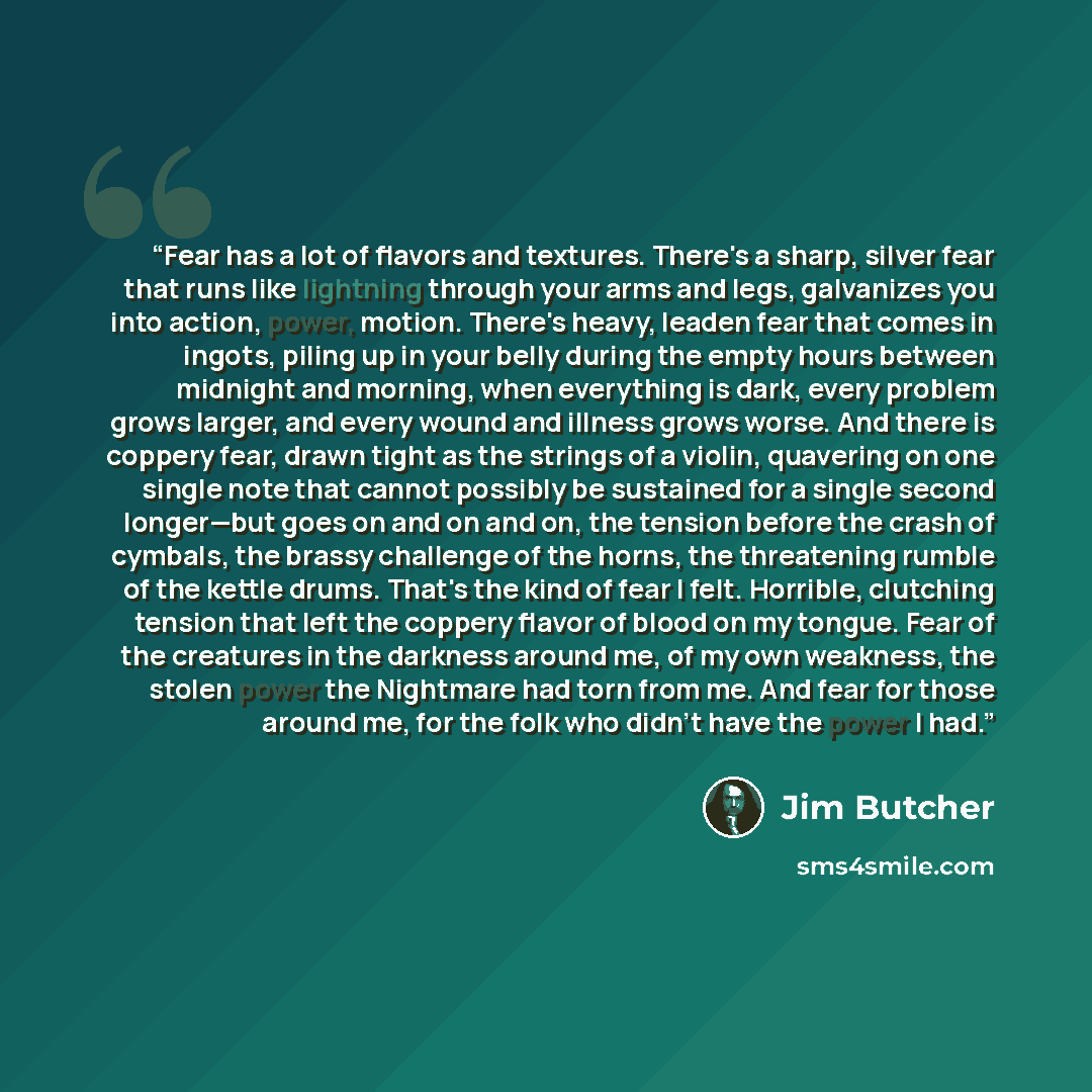 “Fear has a lot of flavors and textures. There's a sharp, silver fear that runs like lightning through your arms and legs, galvanizes you into action, power, motion. There's heavy, leaden fear that comes in ingots, piling up in your belly during the empty hours between midnight and morning, when…” quote by Jim Butcher