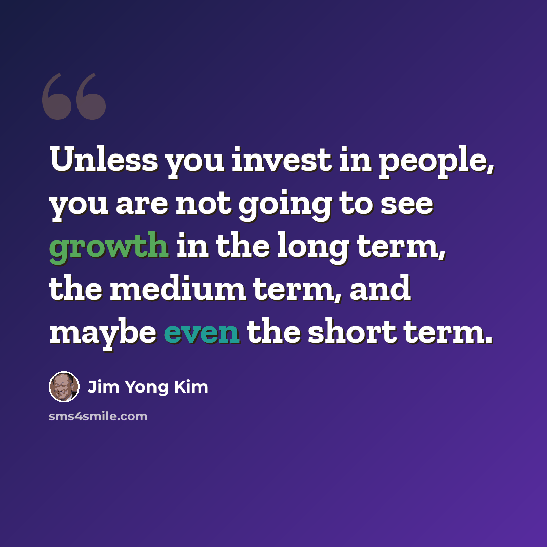 “Unless you invest in people, you are not going to see growth in the long term, the medium term, and maybe even the short term.” quote by Jim Yong Kim
