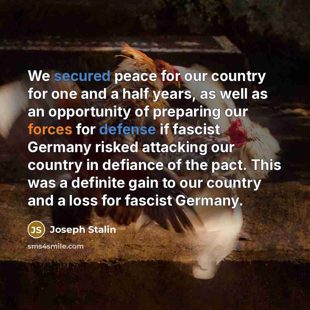 “We secured peace for our country for one and a half years, as well as an opportunity of preparing our forces for defense if fascist Germany risked attacking our country in defiance of the pact. This was a definite gain to our country and a loss for fascist Germany.” quote by Joseph Stalin