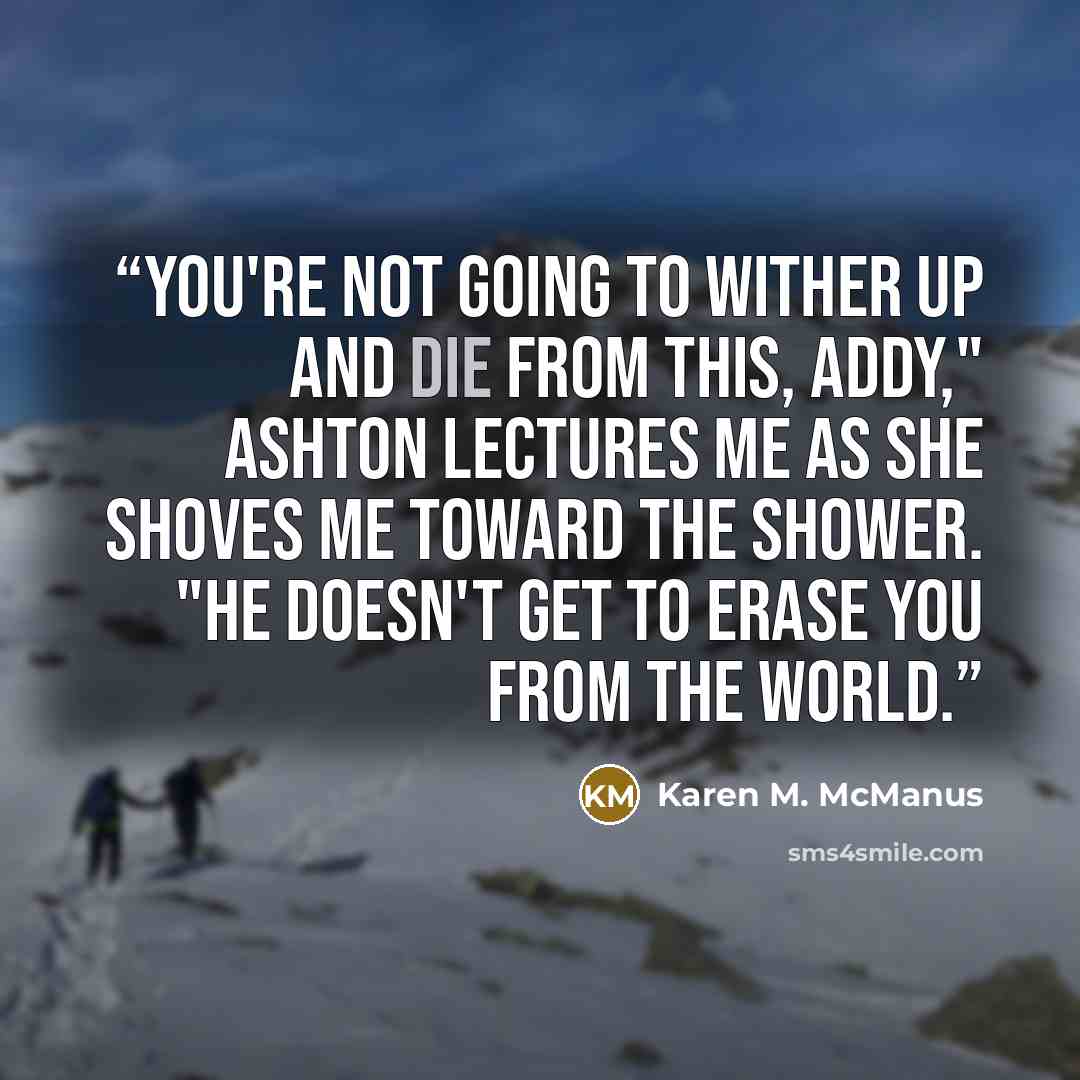 “You're not going to wither up and die from this, Addy," Ashton lectures me as she shoves me toward the shower. "He doesn't get to erase you from the world.” quote by Karen M. McManus
