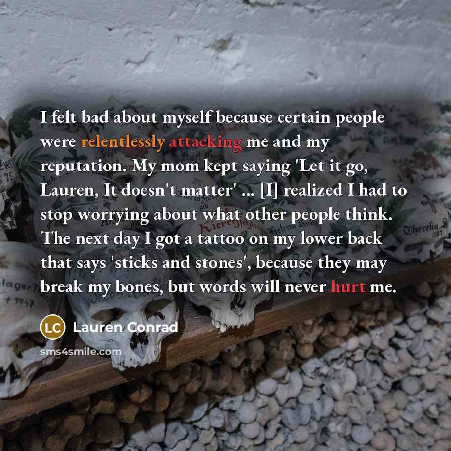 “I felt bad about myself because certain people were relentlessly attacking me and my reputation. My mom kept saying 'Let it go, Lauren, It doesn't matter' ... [I] realized I had to stop worrying about what other people think. The next day I got a tattoo on my lower back that says 'sticks and…” quote by Lauren Conrad