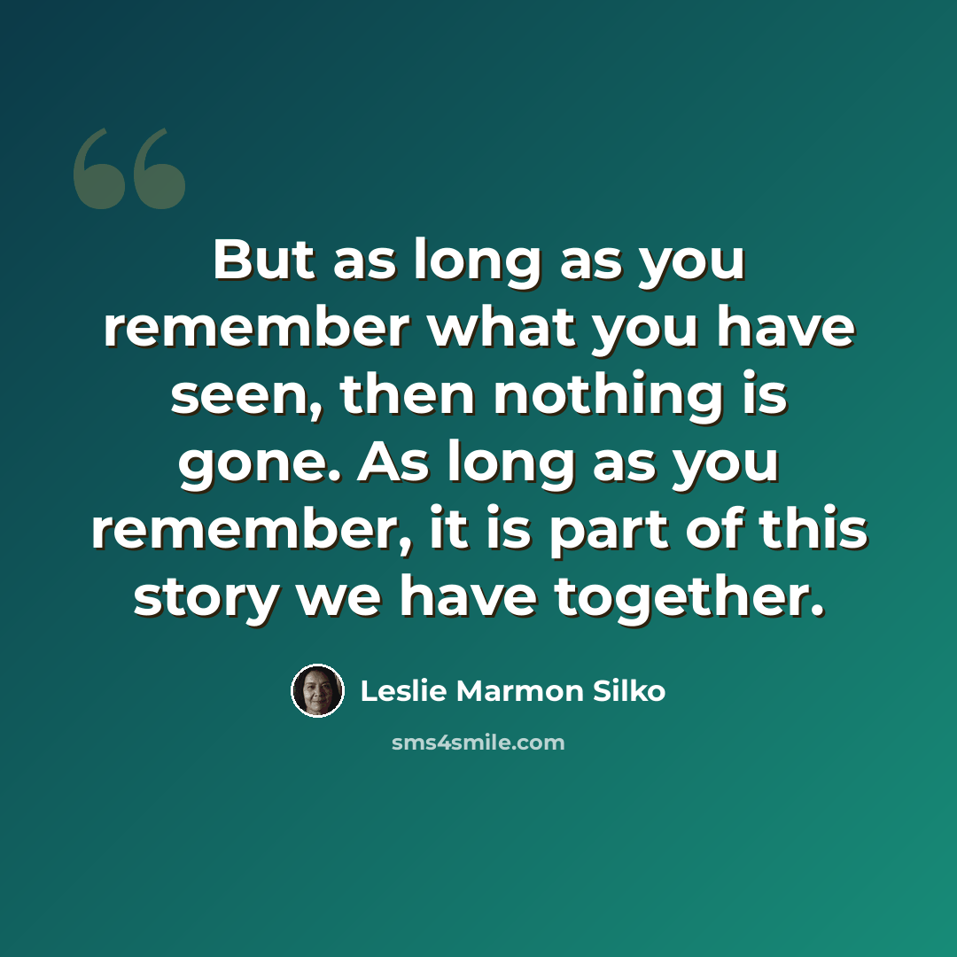 “But as long as you remember what you have seen, then nothing is gone. As long as you remember, it is part of this story we have together.” quote by Leslie Marmon Silko