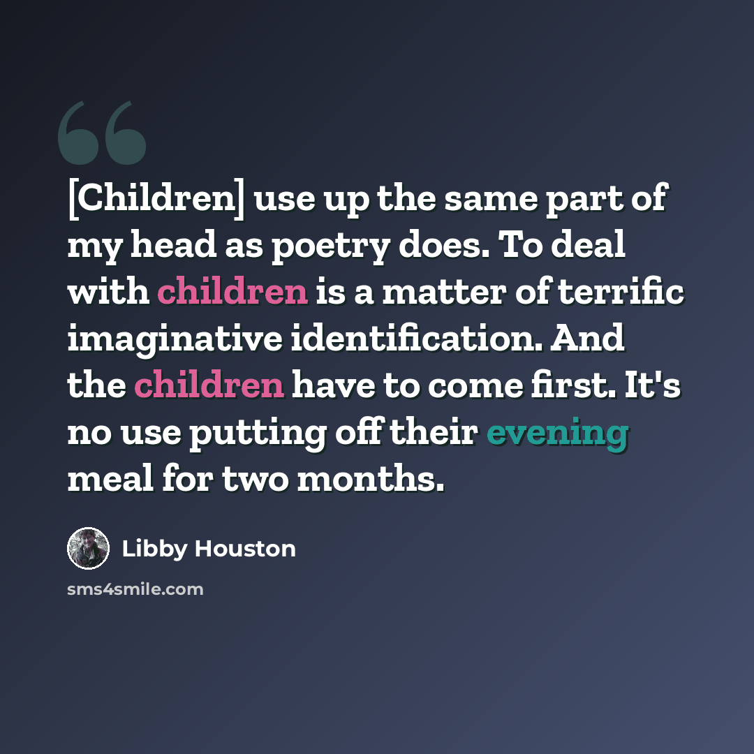 “[Children] use up the same part of my head as poetry does. To deal with children is a matter of terrific imaginative identification. And the children have to come first. It's no use putting off their evening meal for two months.” quote by Libby Houston