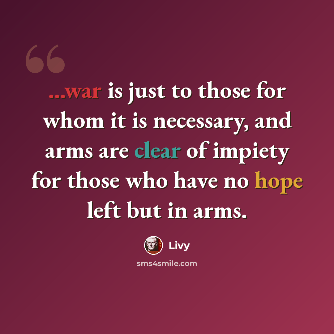 “...war is just to those for whom it is necessary, and arms are clear of impiety for those who have no hope left but in arms.” quote by Livy