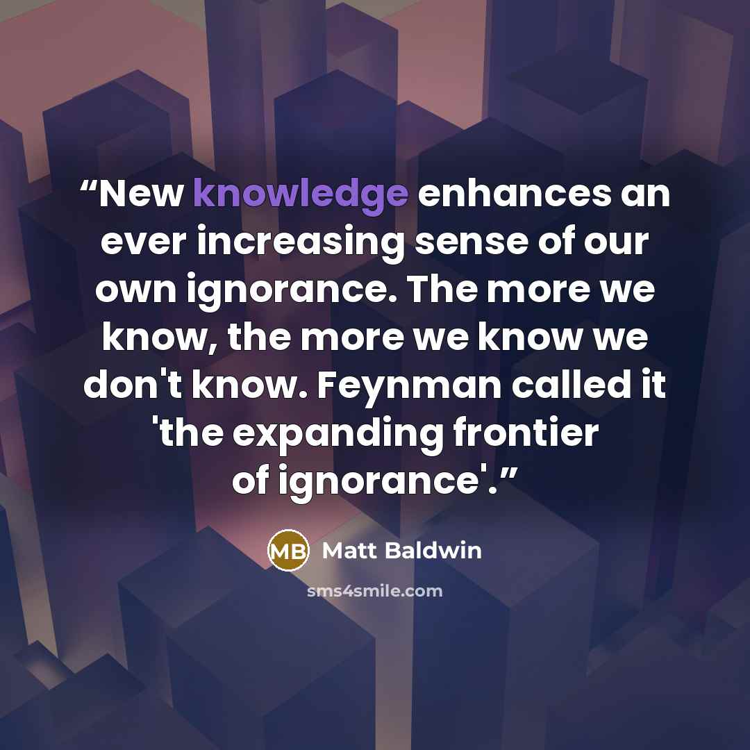 “New knowledge enhances an ever increasing sense of our own ignorance. The more we know, the more we know we don't know. Feynman called it 'the expanding frontier of ignorance'.” quote by Matt Baldwin