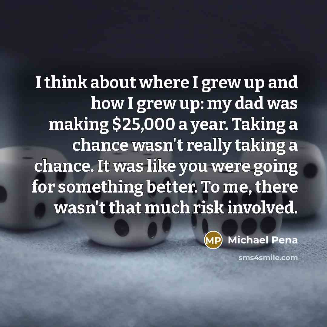 “I think about where I grew up and how I grew up: my dad was making $25,000 a year. Taking a chance wasn't really taking a chance. It was like you were going for something better. To me, there wasn't that much risk involved.” quote by Michael Pena