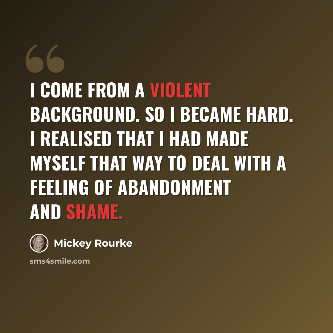 “I come from a violent background. So I became hard. I realised that I had made myself that way to deal with a feeling of abandonment and shame.” quote by Mickey Rourke