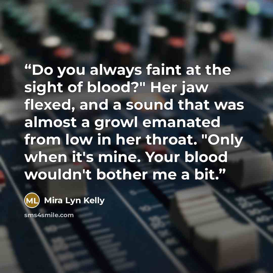 “Do you always faint at the sight of blood?" Her jaw flexed, and a sound that was almost a growl emanated from low in her throat. "Only when it's mine. Your blood wouldn't bother me a bit.” quote by Mira Lyn Kelly