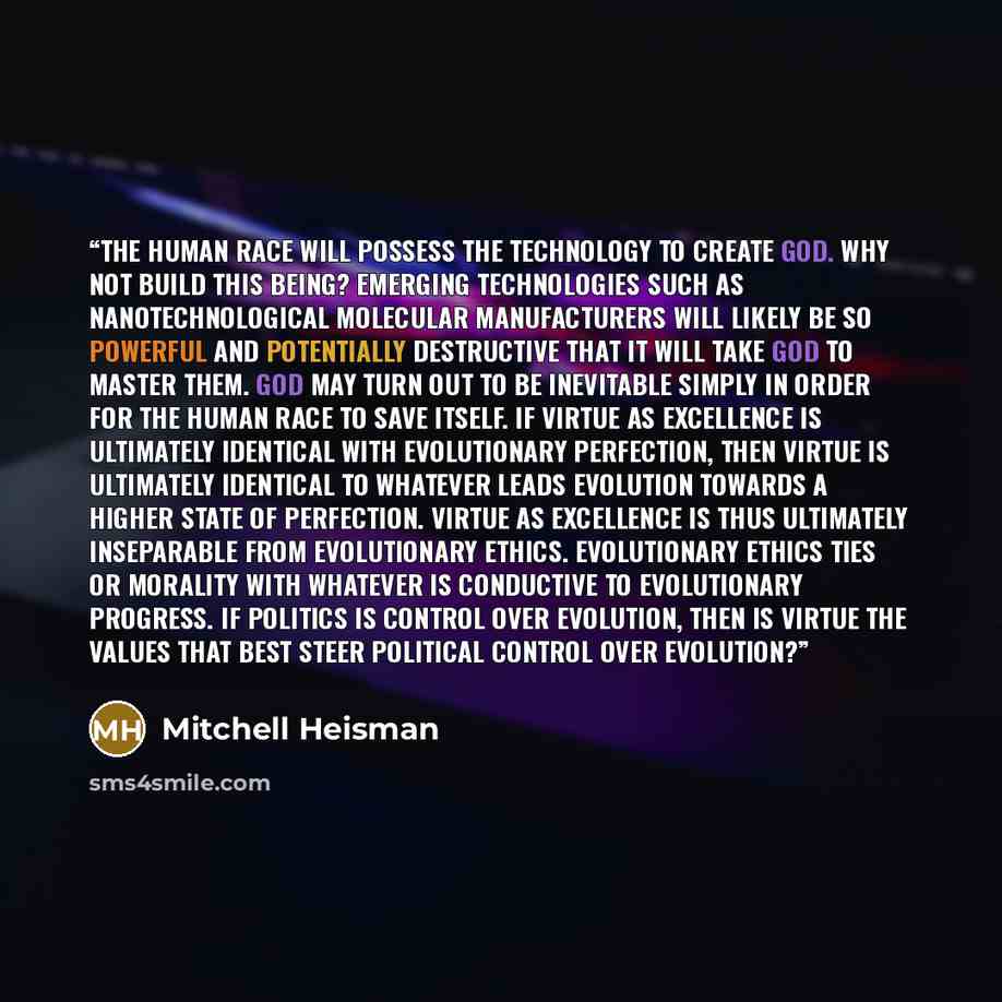 “The human race will possess the technology to create God. Why not build this being? Emerging technologies such as nanotechnological molecular manufacturers will likely be so powerful and potentially destructive that it will take God to master them. God may turn out to be inevitable simply in order…” quote by Mitchell Heisman